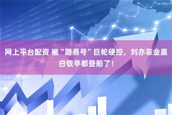网上平台配资 被“路易号”巨轮硬控，刘亦菲金晨白敬亭都登船了！