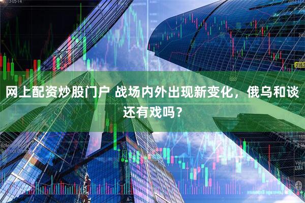 网上配资炒股门户 战场内外出现新变化，俄乌和谈还有戏吗？