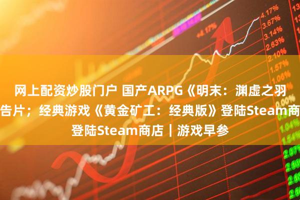 网上配资炒股门户 国产ARPG《明末：渊虚之羽》发布最新预告片；经典游戏《黄金矿工：经典版》登陆Steam商店｜游戏早参