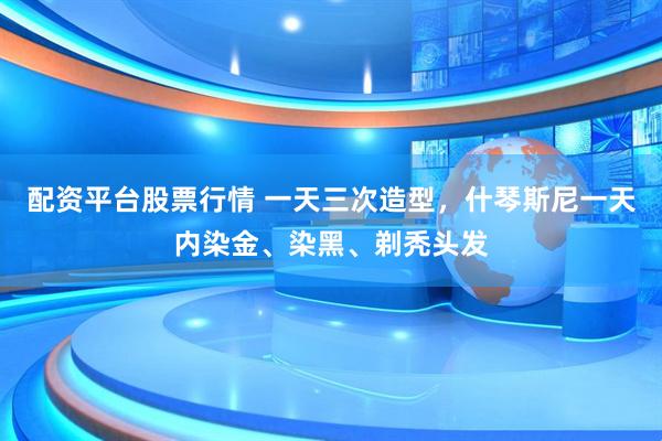 配资平台股票行情 一天三次造型，什琴斯尼一天内染金、染黑、剃秃头发
