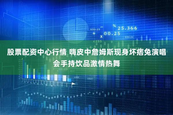 股票配资中心行情 嗨皮中詹姆斯现身坏痞兔演唱会手持饮品激情热舞