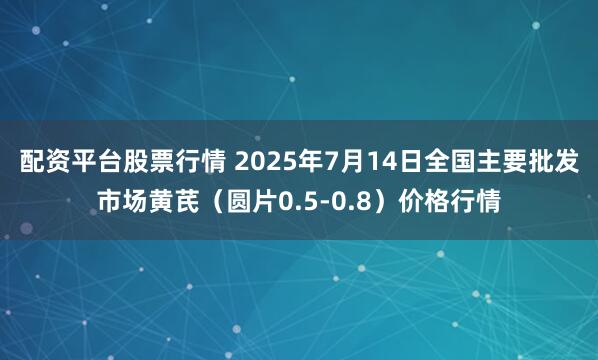 配资平台股票行情 2025年7月14日全国主要批发市场黄芪（圆片0.5-0.8）价格行情