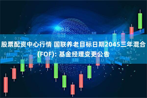 股票配资中心行情 国联养老目标日期2045三年混合(FOF): 基金经理变更公告