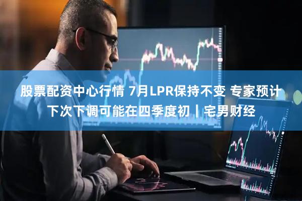 股票配资中心行情 7月LPR保持不变 专家预计下次下调可能在四季度初｜宅男财经
