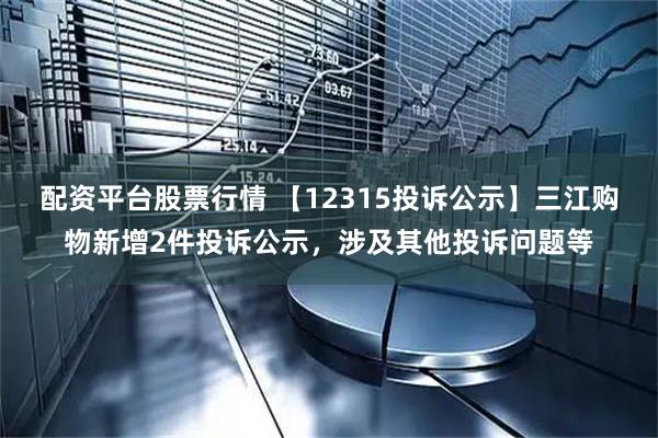 配资平台股票行情 【12315投诉公示】三江购物新增2件投诉公示，涉及其他投诉问题等
