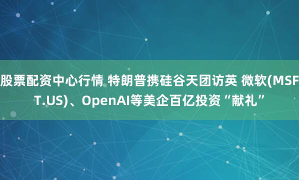 股票配资中心行情 特朗普携硅谷天团访英 微软(MSFT.US)、OpenAI等美企百亿投资“献礼”