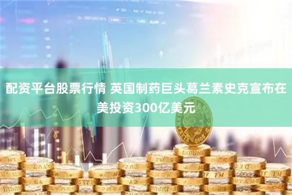 配资平台股票行情 英国制药巨头葛兰素史克宣布在美投资300亿美元
