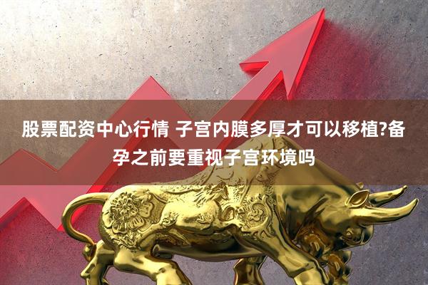 股票配资中心行情 子宫内膜多厚才可以移植?备孕之前要重视子宫环境吗
