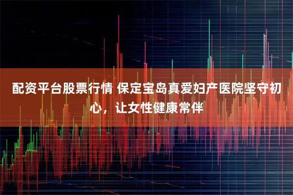配资平台股票行情 保定宝岛真爱妇产医院坚守初心，让女性健康常伴
