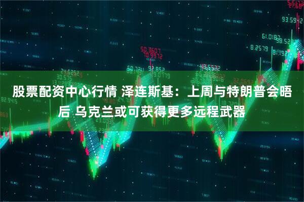 股票配资中心行情 泽连斯基：上周与特朗普会晤后 乌克兰或可获得更多远程武器