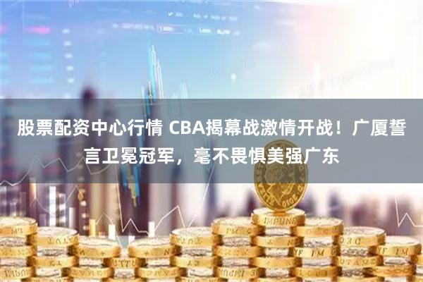 股票配资中心行情 CBA揭幕战激情开战！广厦誓言卫冕冠军，毫不畏惧美强广东