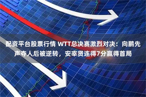 配资平台股票行情 WTT总决赛激烈对决：向鹏先声夺人后被逆转，安宰贤连得7分赢得首局