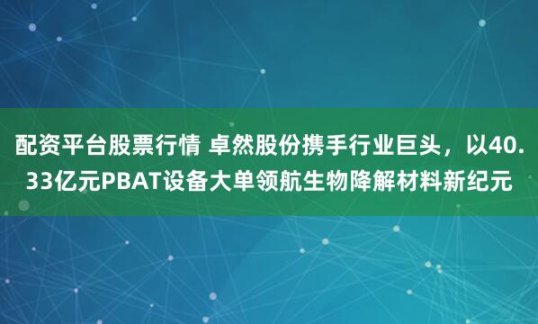 配资平台股票行情 卓然股份携手行业巨头，以40.33亿元PBAT设备大单领航生物降解材料新纪元